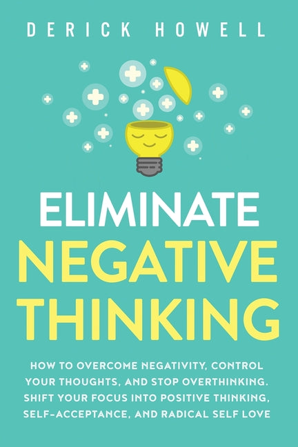 Eliminate Negative Thinking: How to Overcome Negativity, Control Your Thoughts, And Stop Overthinking. Shift Your Focus into Positive Thinking, Self-A